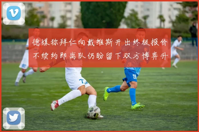 德媒称拜仁向戴维斯开出终极报价不续约即离队仍盼留下双方博弈升温